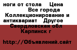 ноги от стола. › Цена ­ 12 000 - Все города Коллекционирование и антиквариат » Другое   . Свердловская обл.,Карпинск г.